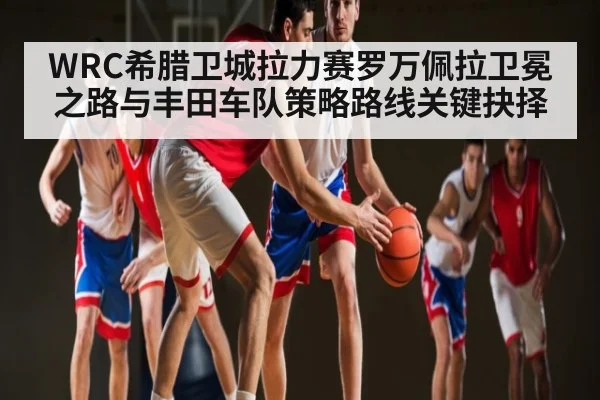 WRC希腊卫城拉力赛罗万佩拉卫冕之路与丰田车队策略路线关键抉择