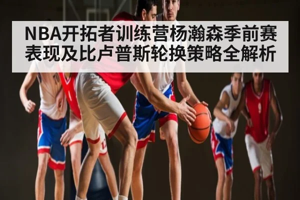 NBA开拓者训练营杨瀚森季前赛表现及比卢普斯轮换策略全解析