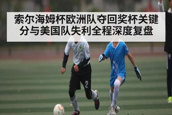 索尔海姆杯欧洲队夺回奖杯关键分与美国队失利全程深度复盘