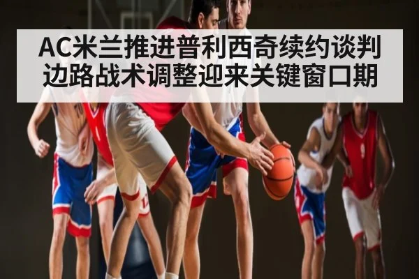 AC米兰推进普利西奇续约谈判 边路战术调整迎来关键窗口期